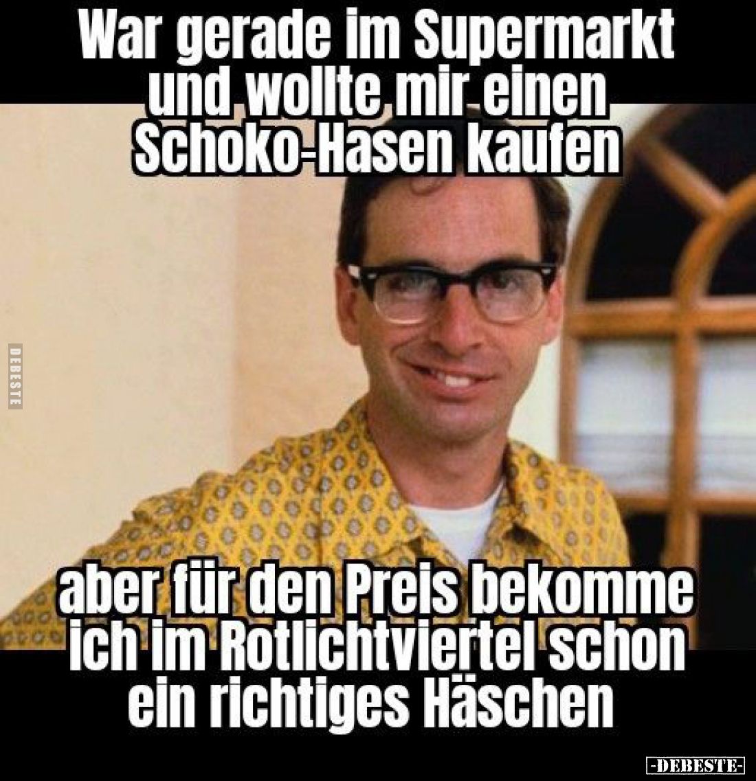 War gerade im Supermarkt und wollte mir einen, Schoko-Hasen kaufen,
aber für den Preis bekomme ich im Rotlichtviertel schon ...