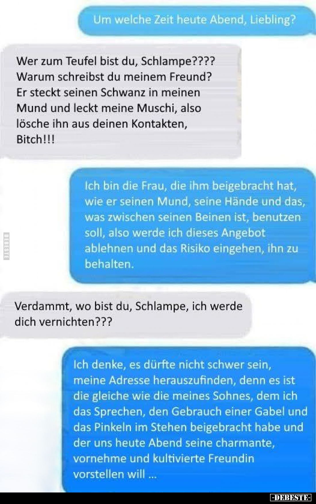 Um welche Zeit heute Abend, Liebling?
-
Wer zum Teufel bist du, Schlampe???? Warum schreibst du meinem Freund? Er steckt se...
