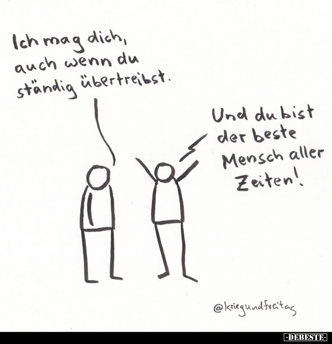 Ich mag dich, auch wenn du ständig übertreibst.
-
Und du bist der beste Mensch aller Zeiten!