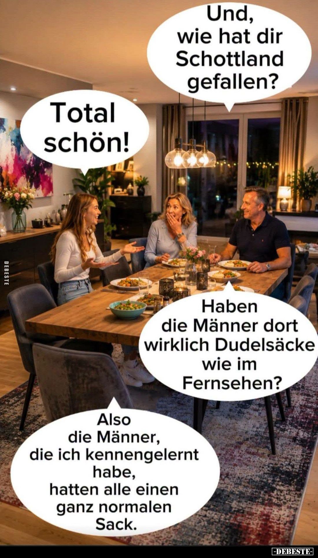 Und, wie hat dir Schottland gefallen? -
Total schön! -
Haben die Männer dort wirklich Dudelsäcke wie im Fernsehen?
-
Also...