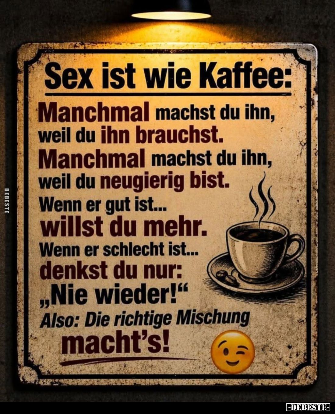 Sex ist wie Kaffee:

Manchmal machst du ihn, weil du ihn brauchst.
Manchmal machst du ihn, weil du neugierig bist.
Wenn e...