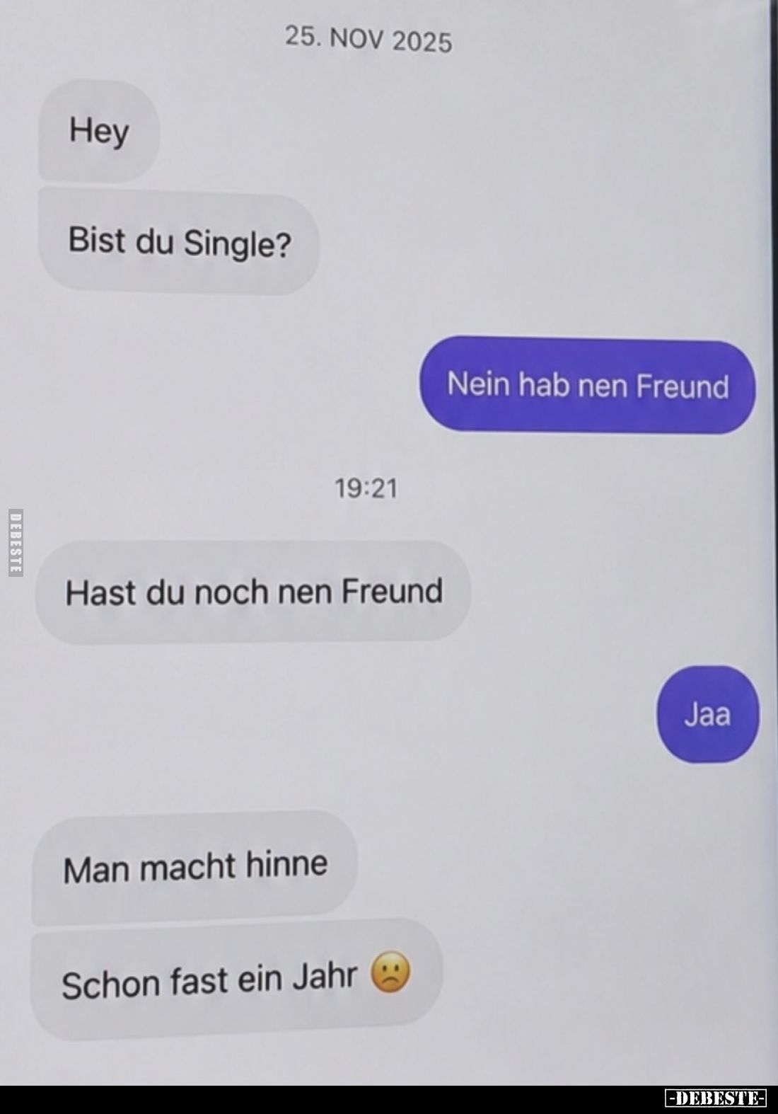 Hey
Bist du Single?
-
Nein hab nen Freund
-
Hast du noch nen Freund
-
Jaa
-
Man macht hinne
Schon fast ein Jahr