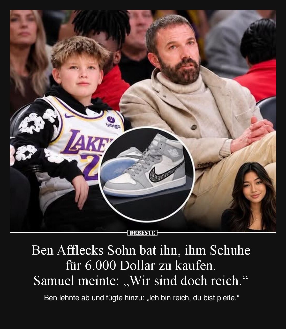 Ben Afflecks Sohn bat ihn, ihm Schuhe für 6.000 Dollar zu kaufen. Samuel meinte: „Wir sind doch reich.“

Ben lehnte ab und ...