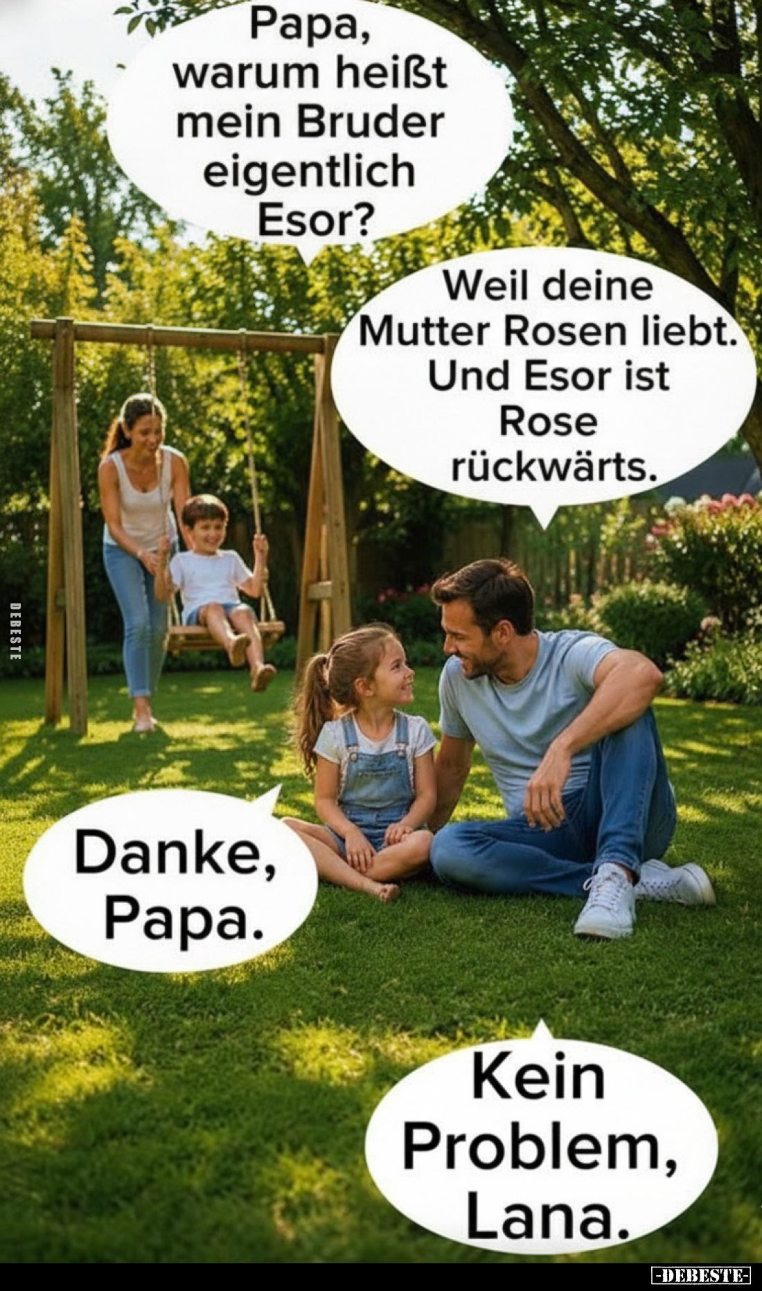 Papa, warum heißt mein Bruder eigentlich Esor?
Weil deine Mutter Rosen liebt. Und Esor ist Rose rückwärts.
Danke, Papa.
Ke...