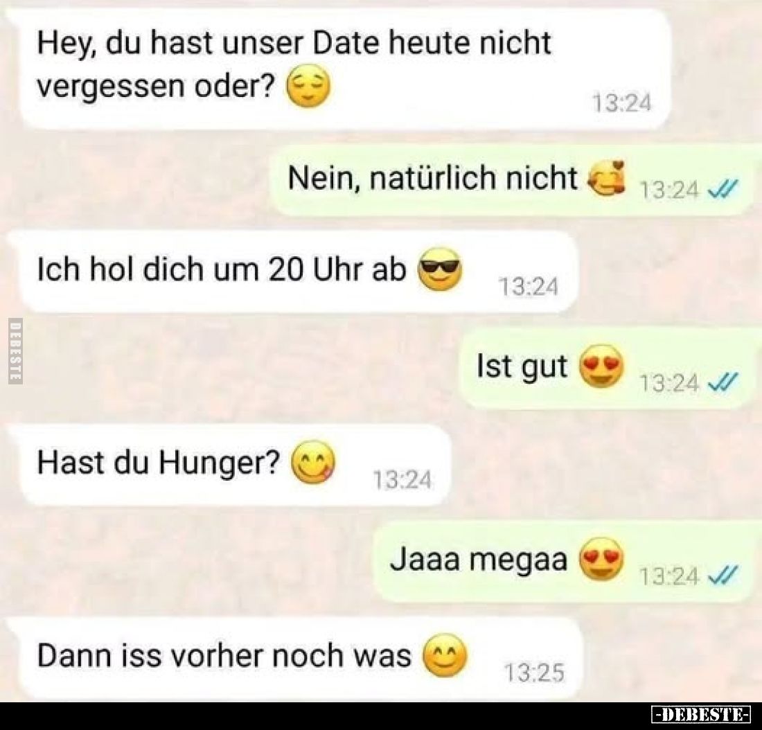 Hey, du hast unser Date heute nicht vergessen oder?
-
Nein, natürlich nicht
-
Ich hol dich um 20 Uhr ab
-
Ist gut
-
H...