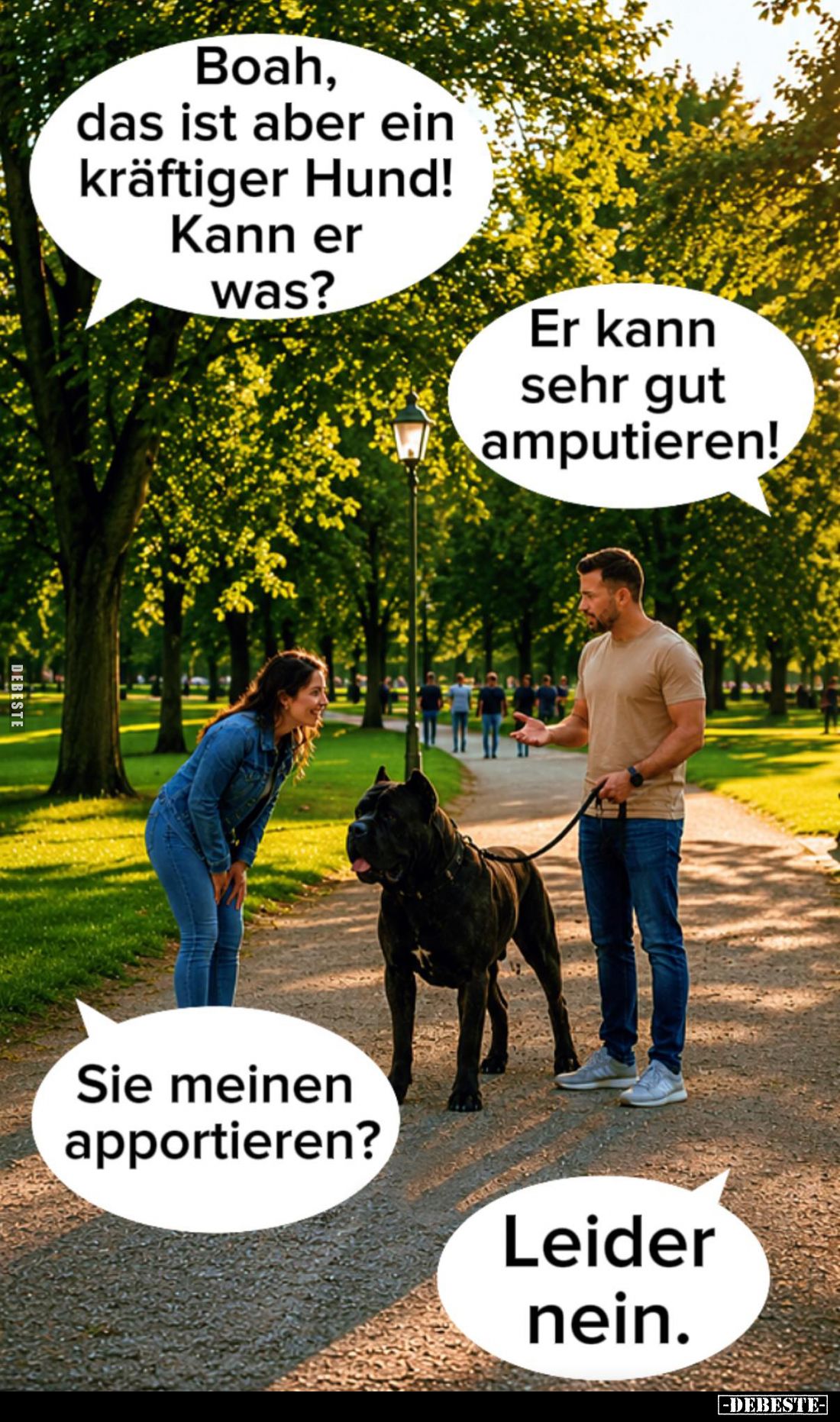 Boah, das ist aber ein kräftiger Hund! -
Kann er was? -
Er kann sehr gut amputieren! -
Sie meinen apportieren? -
Leider n...