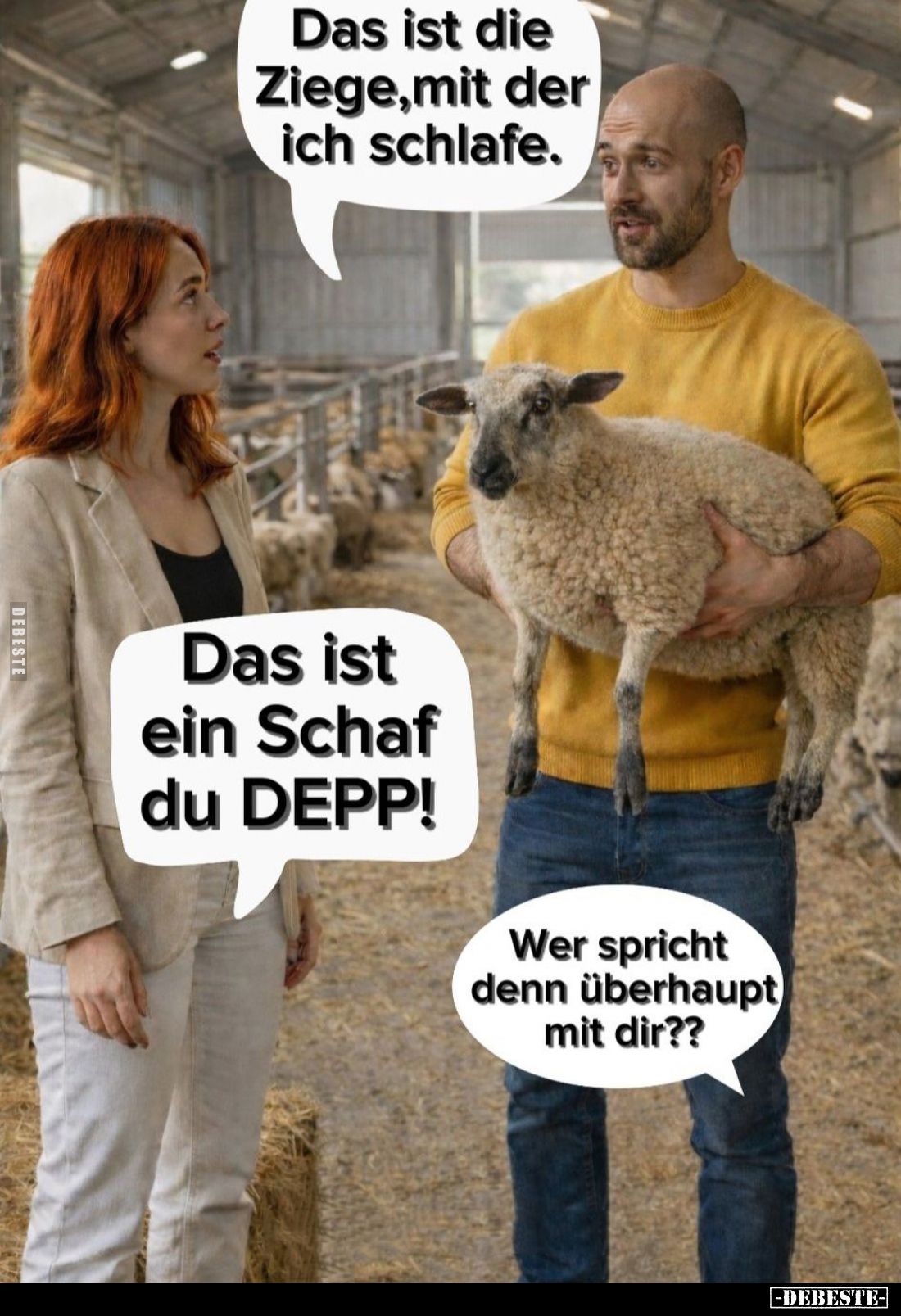 Das ist die Ziege, mit der ich schlafe. -
Das ist ein Schaf du DEPP! -
Wer spricht denn überhaupt mit dir??