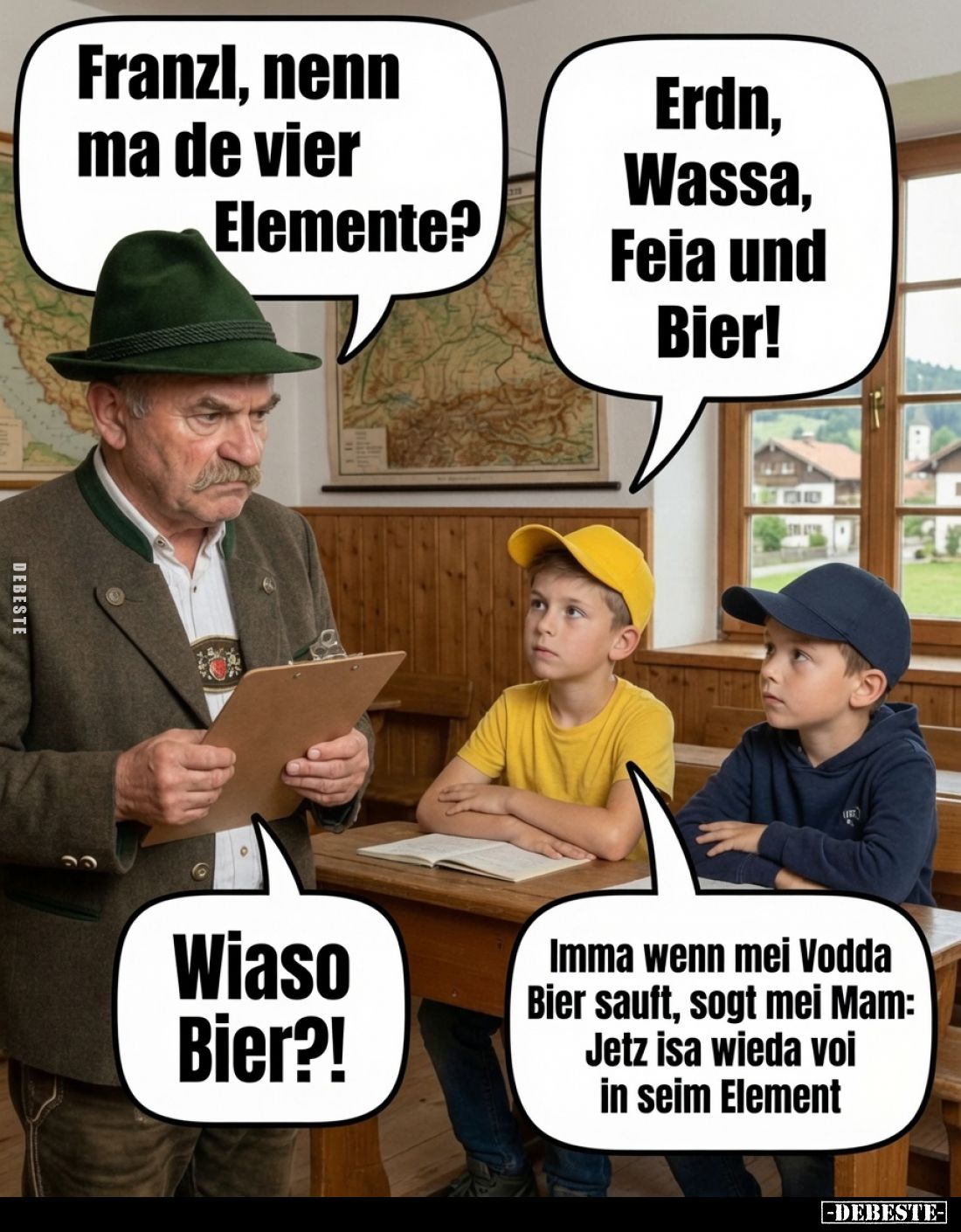 Franzl, nenn ma de vier Elemente? -
Erdn, Wassa, Feia und Bier! -
-
Wiaso Bier?! -
Imma wenn mei Vodda Bier sauft, sogt m...