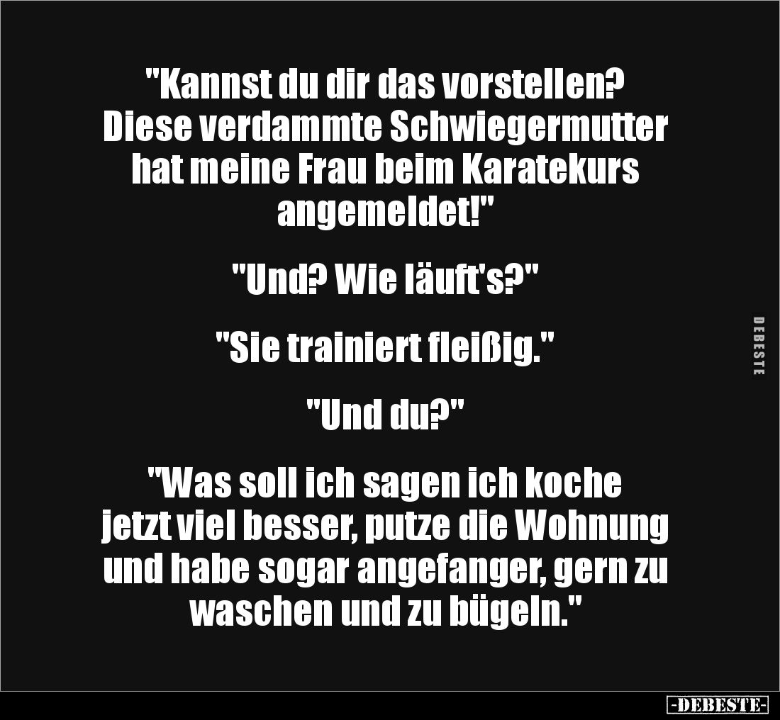 "Kannst du dir das vorstellen?
Diese verdammte Schwiegermutter
hat meine Frau beim Karatekurs
angemeldet!"
...