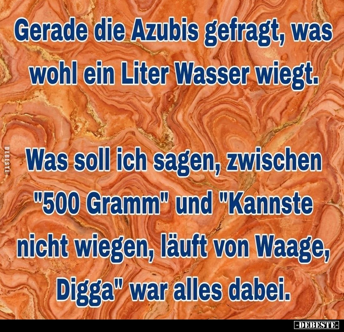 Gerade die Azubis gefragt, was wohl ein Liter Wasser wiegt.

Was soll ich sagen, zwischen "500 Gramm" und "K...