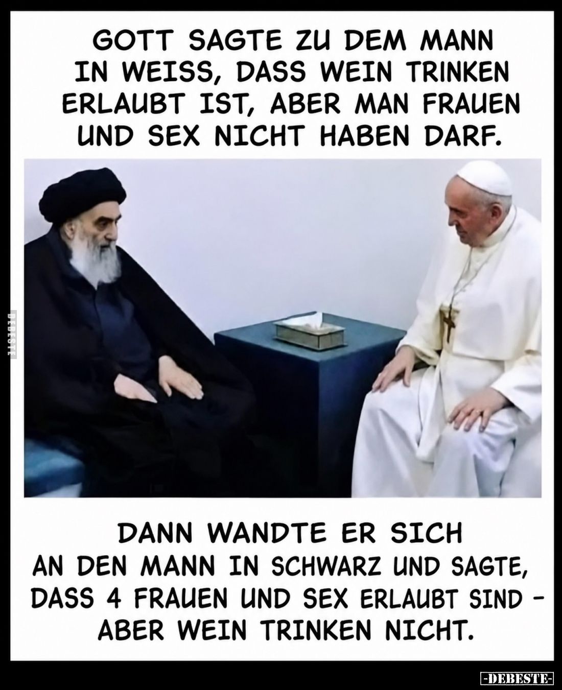 Gott sagte zu dem Mann in Weiß, dass wein trinken erlaubt ist, aber man Frauen und Sex nicht haben darf.
Dann wandte er sich...