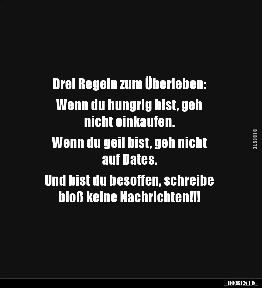 Drei Regeln zum Überleben:

Wenn du hungrig bist, geh 
nicht einkaufen.

Wenn du geil bist, geh nicht 
auf Dates.

Un...