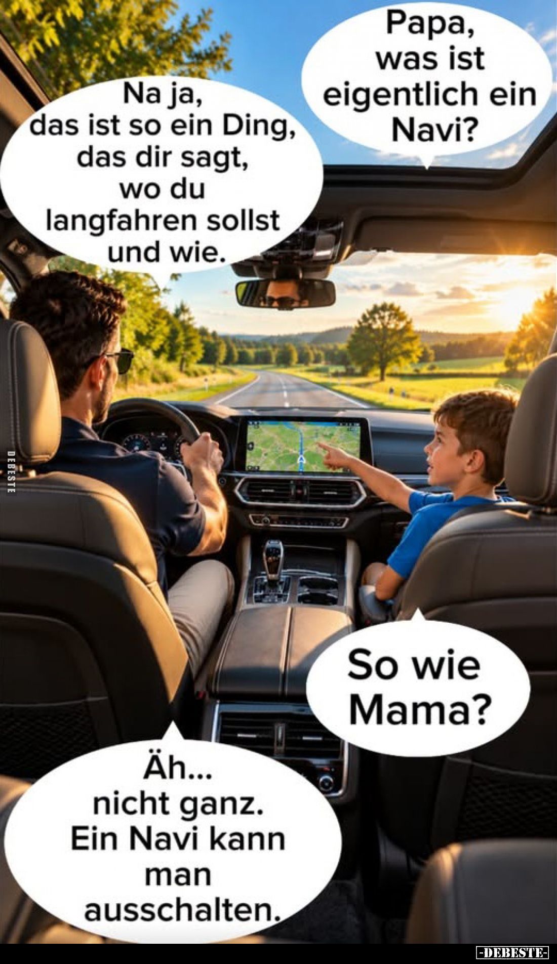 Papa, was ist eigentlich ein Navi?
-
Na ja, das ist so ein Ding, das dir sagt, wo du langfahren sollst und wie.
-
So wie ...
