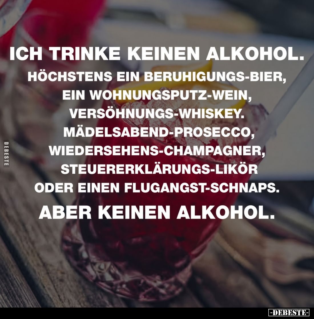 Ich trinke keinen Alkohol.
Höchstens ein Beruhigungs-Bier, ein Wohnungsputz-Wein, Versöhnungs-Whiskey. Mädelsabend-Prosecco,...