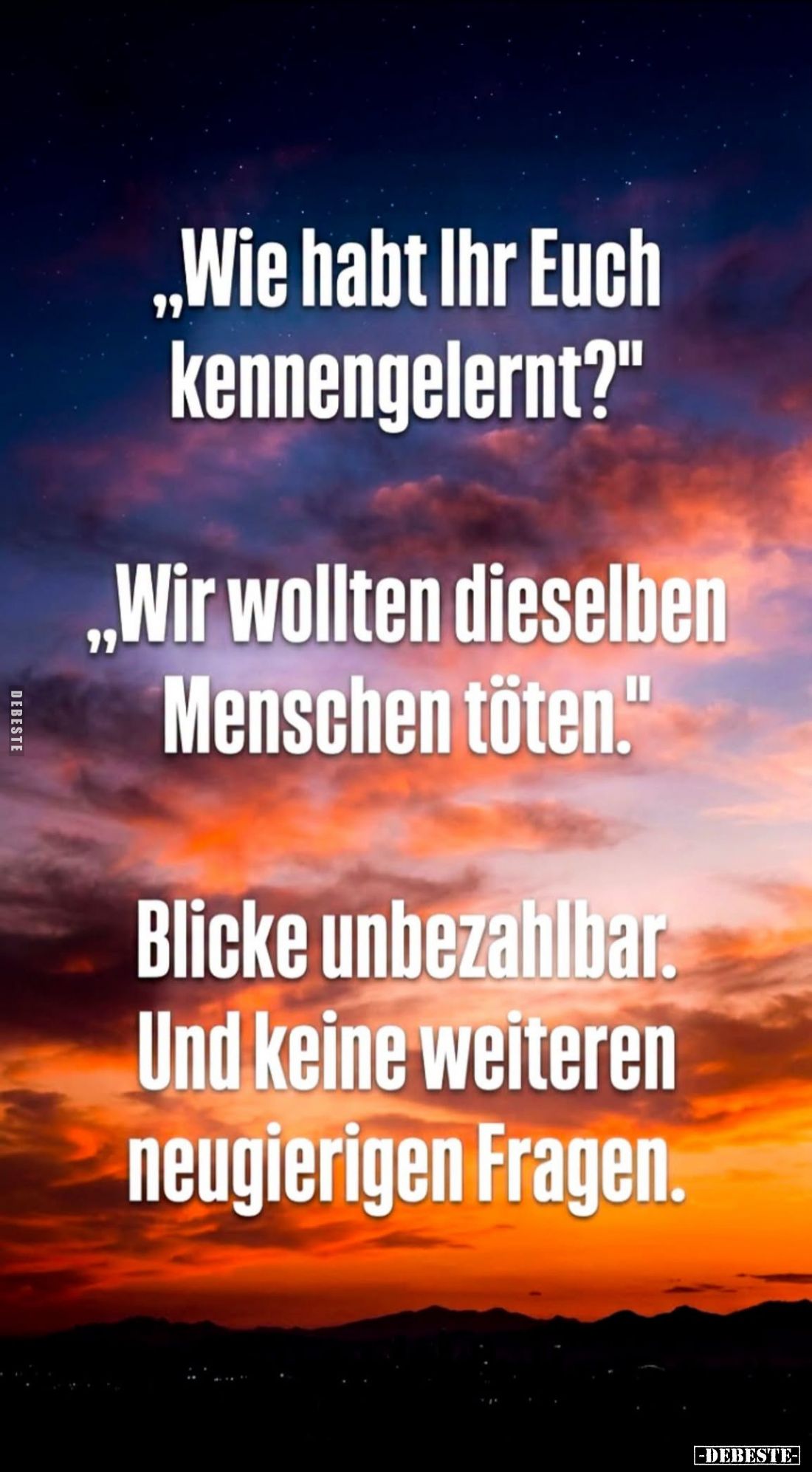 „Wie habt Ihr Euch kennengelernt?“

„Wir wollten dieselben Menschen töten.“

Blicke unbezahlbar.
Und keine weiteren neug...