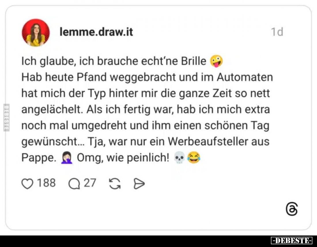 Ich glaube, ich brauche echt'ne Brille.
Hab heute Pfand weggebracht und im Automaten hat mich der Typ hinter mir die ganze...