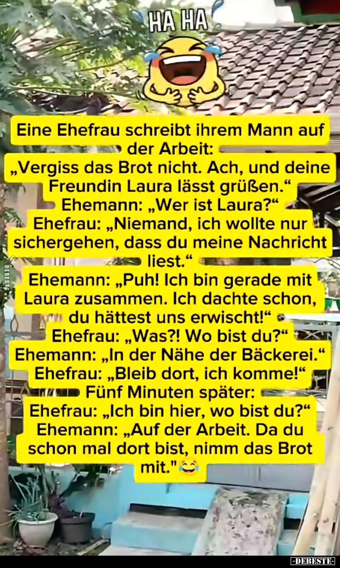 Eine Ehefrau schreibt ihrem Mann auf
der Arbeit:
"Vergiss das Brot nicht. Ach, und deine
Freundin Laura lässt grüßen....
