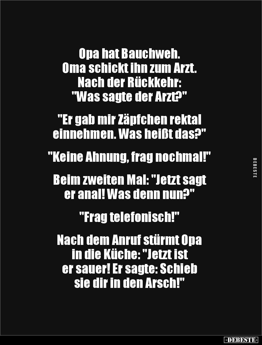 Opa hat Bauchweh. 
Oma schickt ihn zum Arzt. 
Nach der Rückkehr: 
"Was sagte der Arzt?" 


"Er gab mir Z...