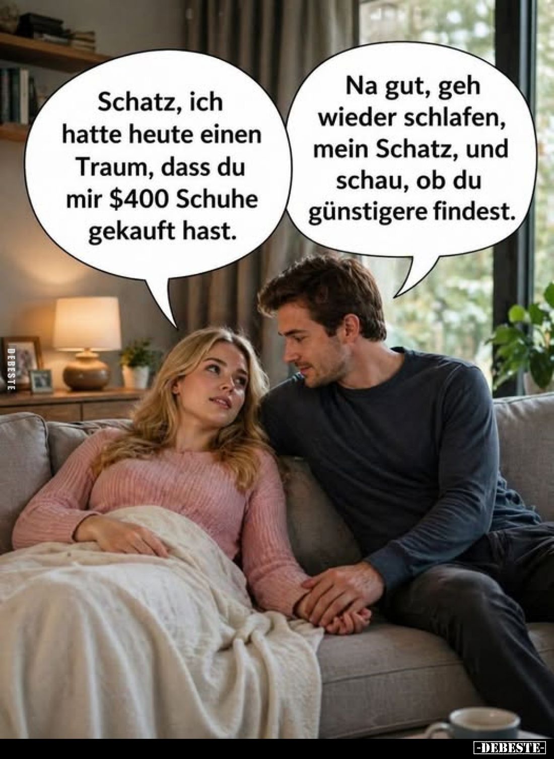 Schatz, ich hatte heute einen Traum, dass du mir $400 Schuhe gekauft hast.
-
Na gut, geh wieder schlafen, mein Schatz, und ...