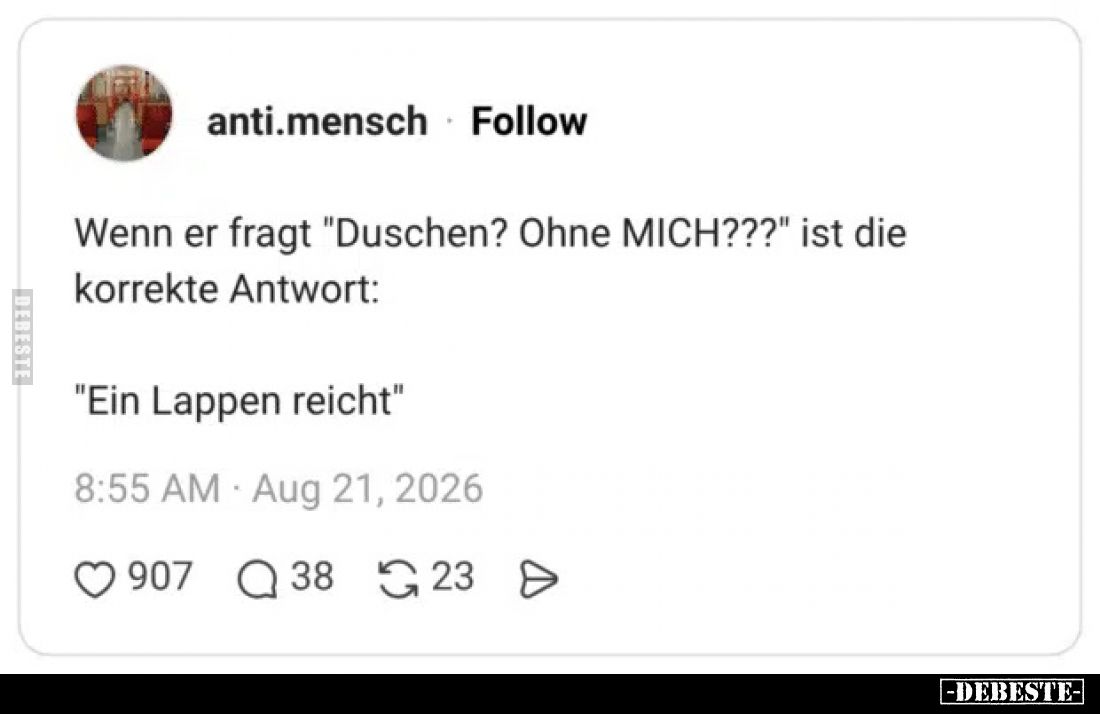 Wenn er fragt "Duschen? Ohne MICH???" ist die korrekte Antwort:

"Ein Lappen reicht"