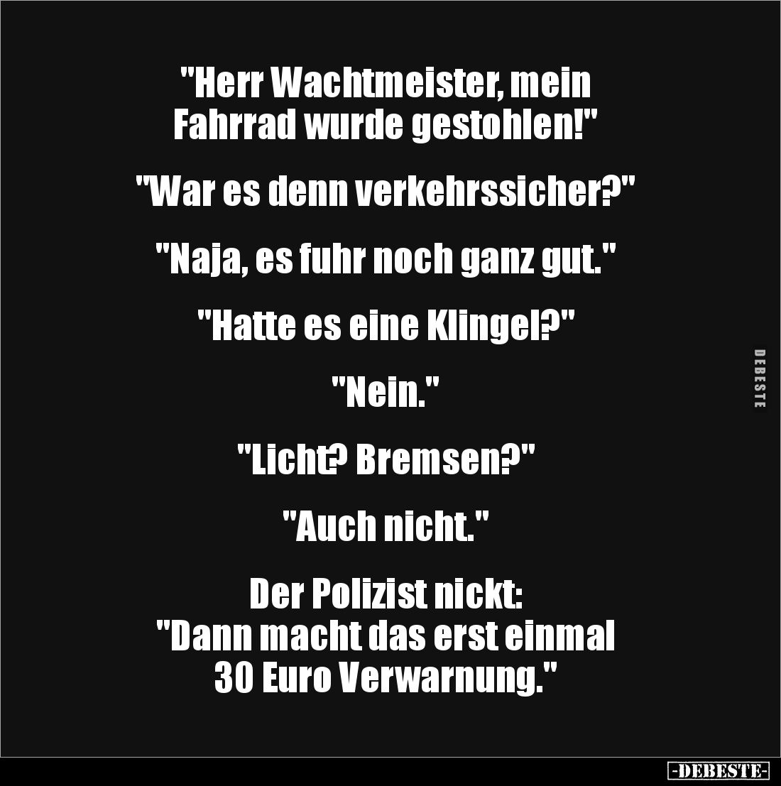 "Herr Wachtmeister, mein 
Fahrrad wurde gestohlen!"


"War es denn verkehrssicher?"


"Naja, ...