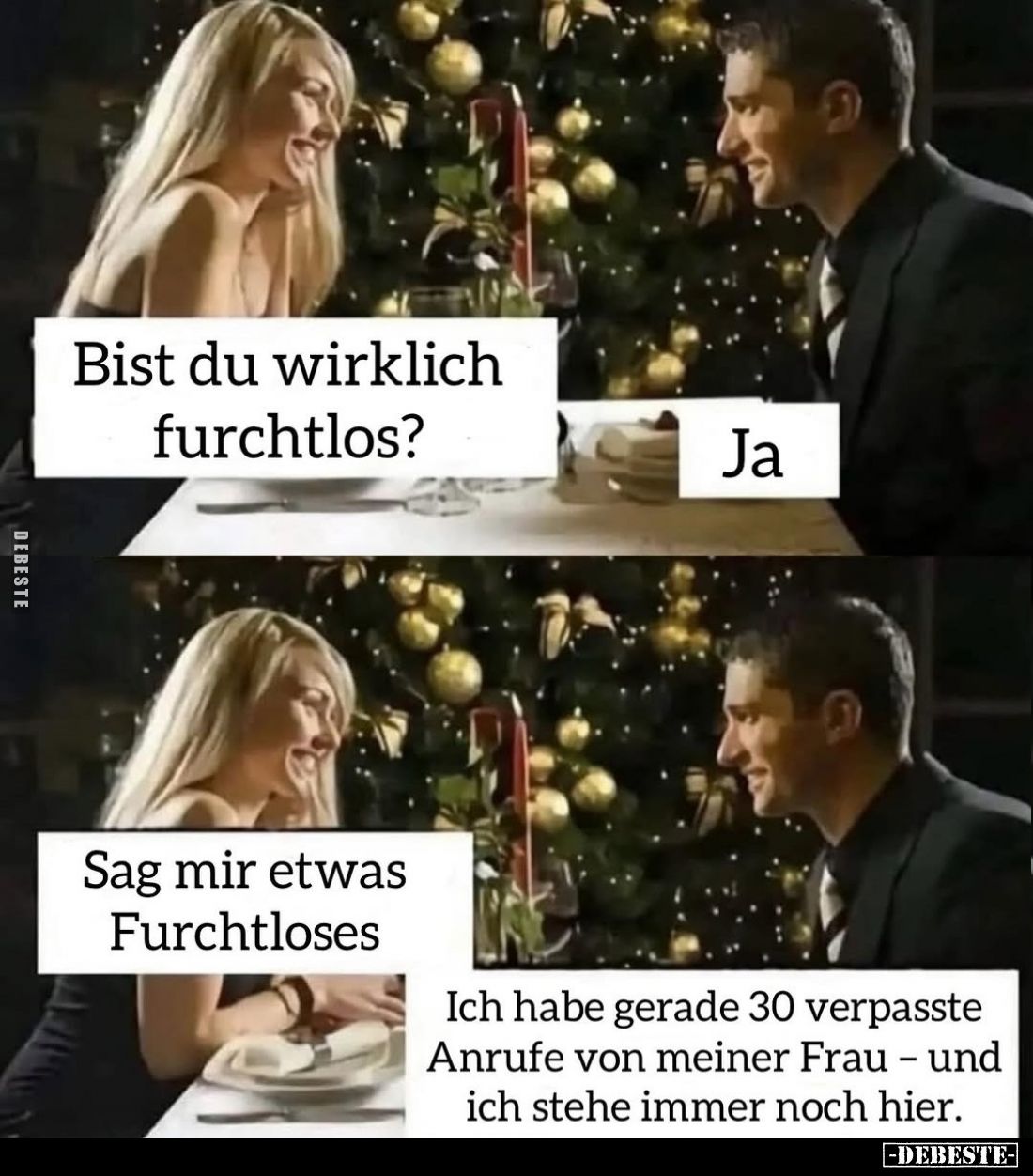 Bist du wirklich furchtlos? 
Ja.
Sag mir etwas Furchtloses.
Ich habe gerade 30 verpasste Anrufe von meiner Frau - und ich ...