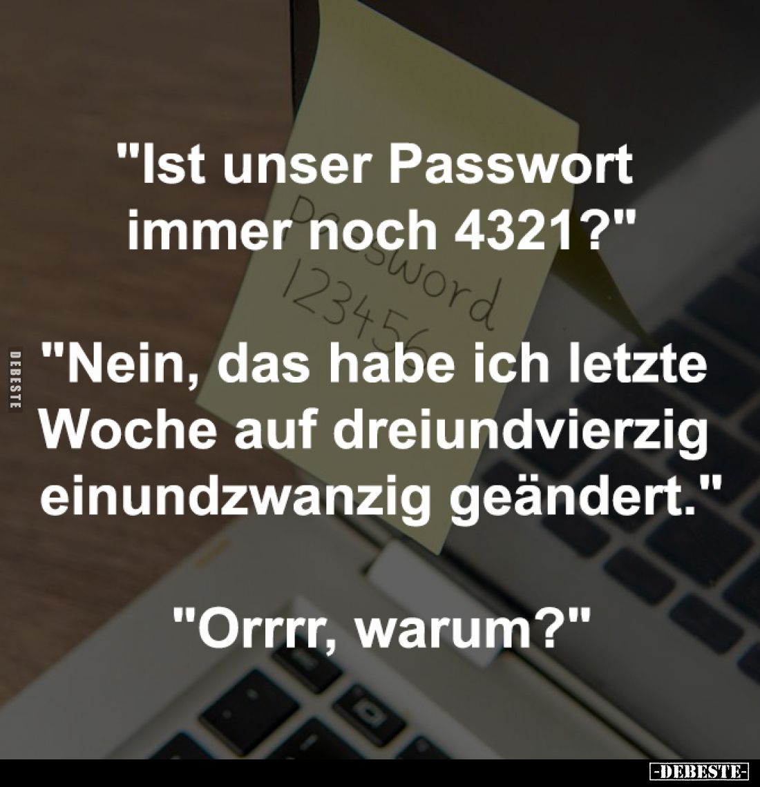 "Ist unser Passwort
immer noch 4321?"
"Nein, das habe ich letzte
Woche auf dreiundvierzig
einundzwanz...