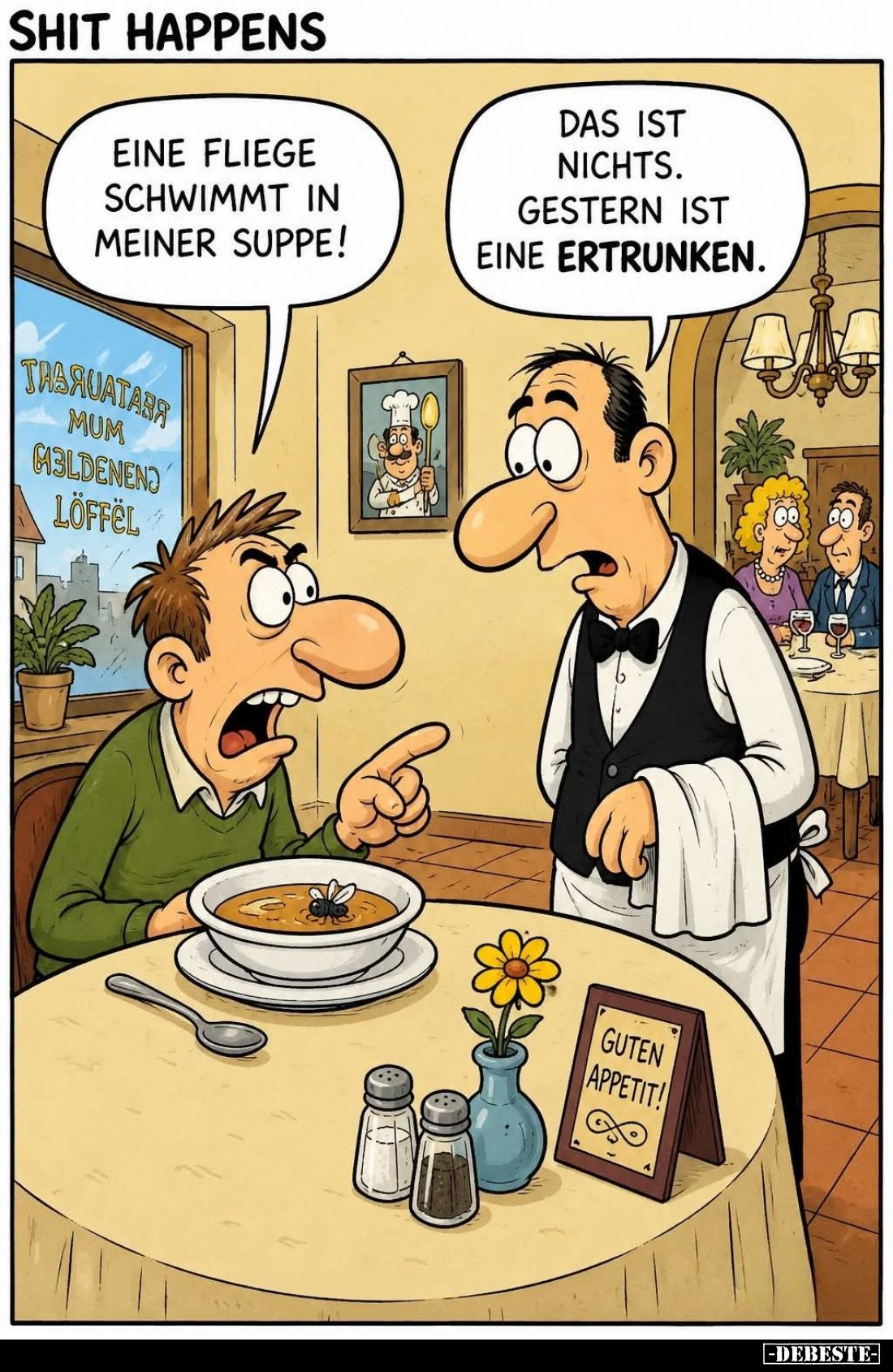 Eine Fliege schwimmt in meiner Suppe! -
Das ist nichts. Gestern ist eine ertrunken.