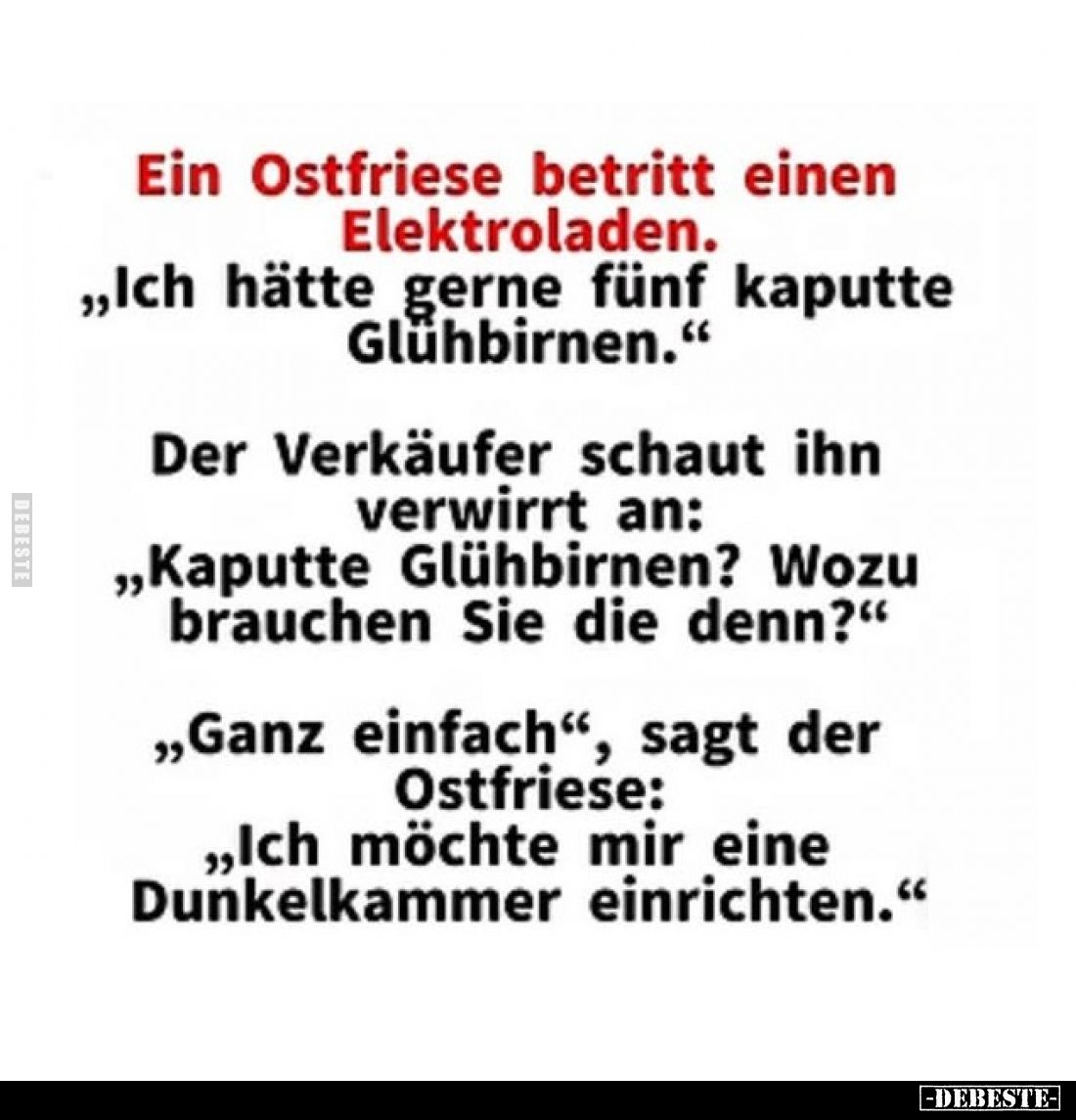 Ein Ostfriese betritt einen Elektroladen.
„Ich hätte gerne fünf kaputte Glühbirnen.“

Der Verkäufer schaut ihn verwirrt an...