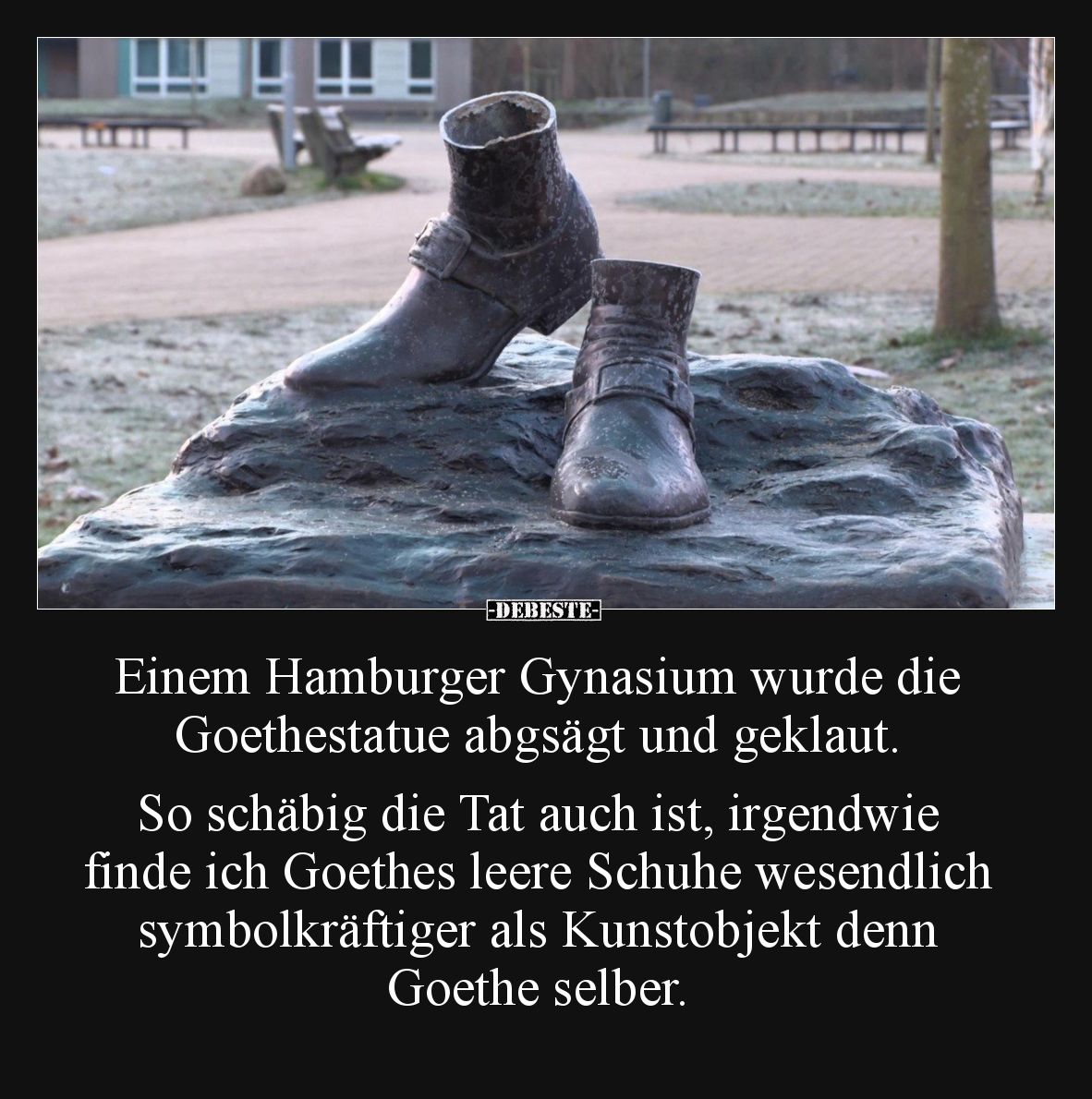 Einem Hamburger Gynasium wurde die Goethestatue abgsägt und geklaut.

So schäbig die Tat auch ist, irgendwie finde ich Goet...