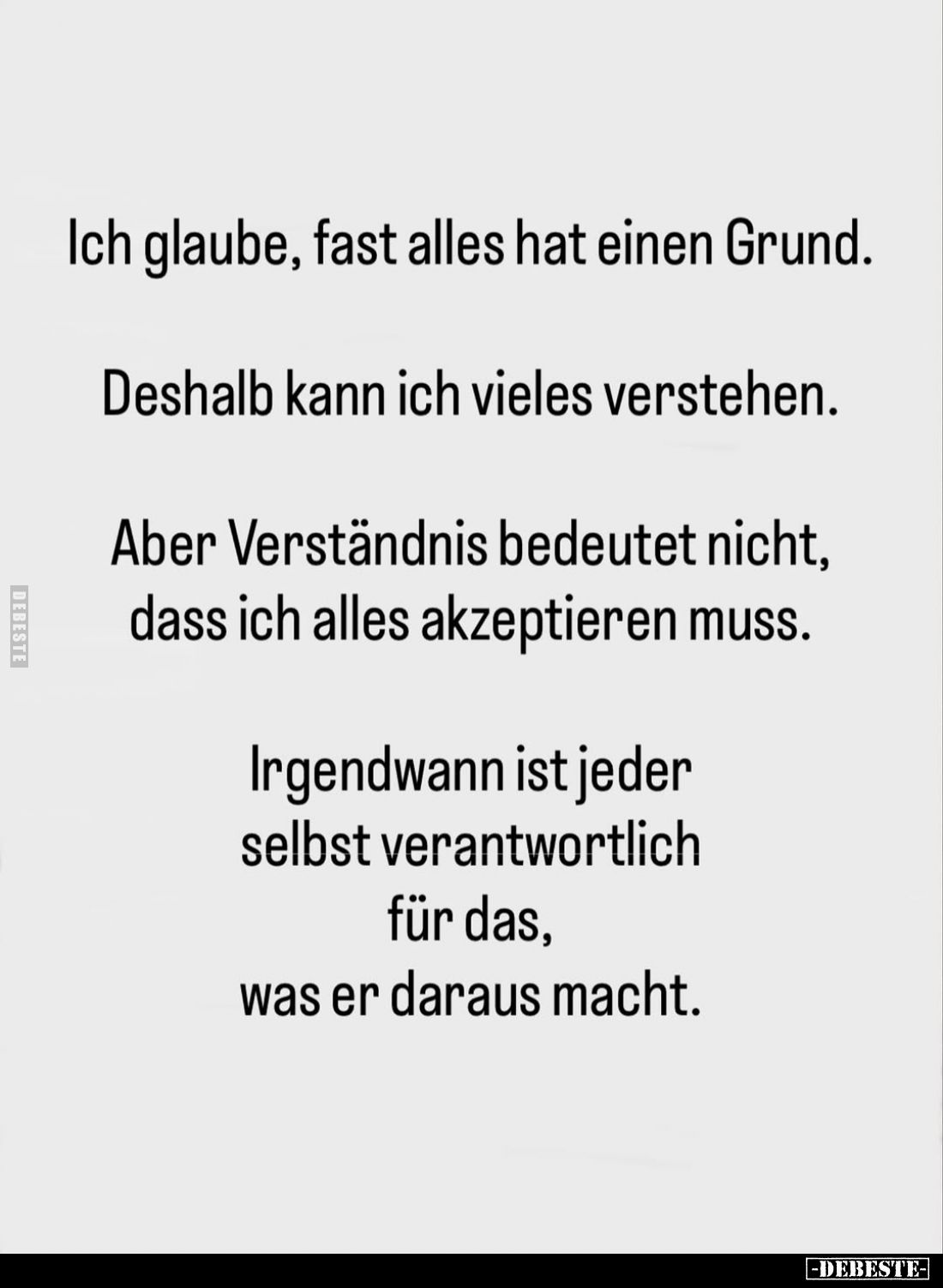 Ich glaube, fast alles hat einen Grund.
Deshalb kann ich vieles verstehen.
Aber Verständnis bedeutet nicht, dass ich alles ...