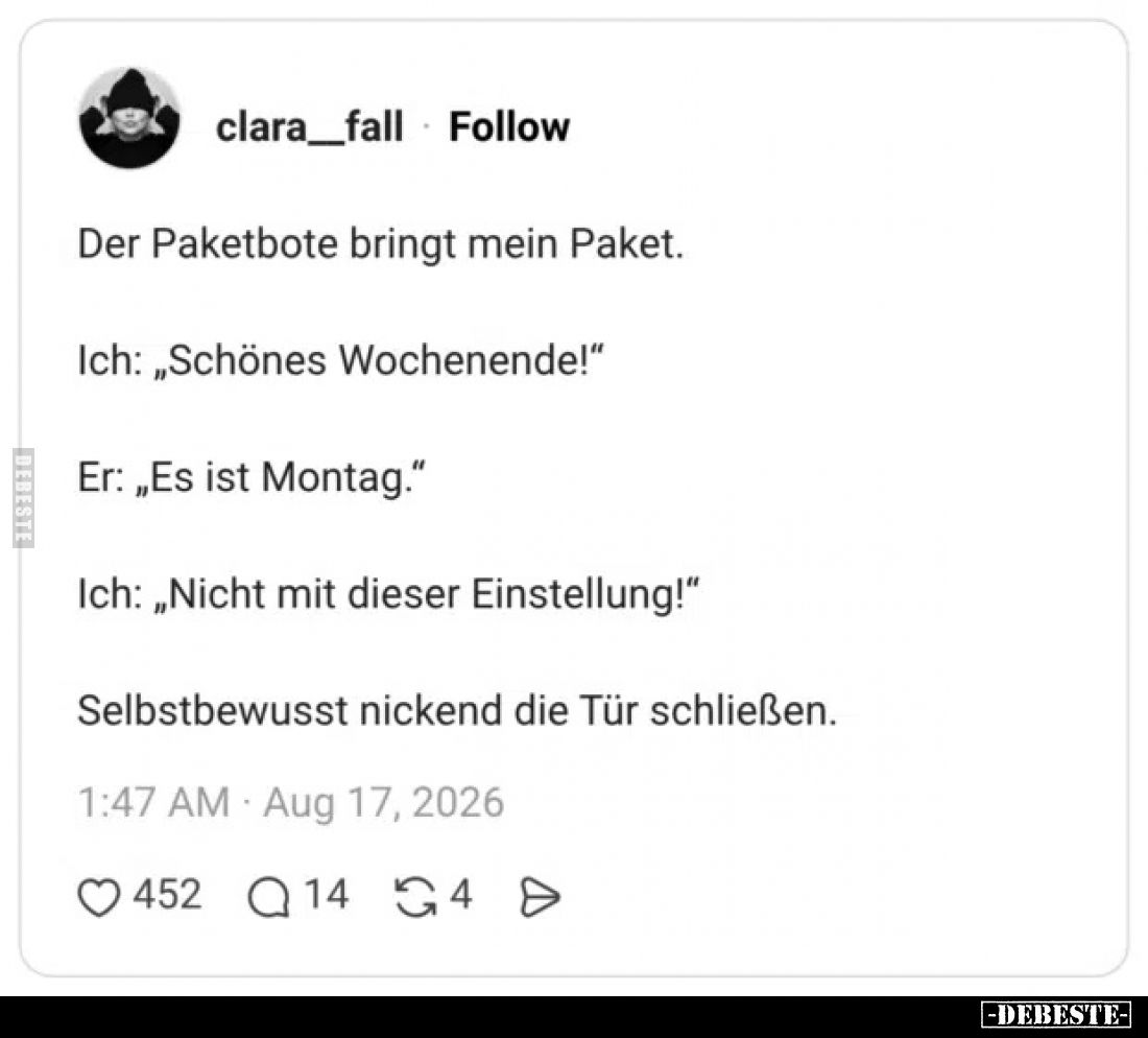 Der Paketbote bringt mein Paket.
Ich: „Schönes Wochenende!“
Er: „Es ist Montag.“
Ich: „Nicht mit dieser Einstellung!“
Sel...