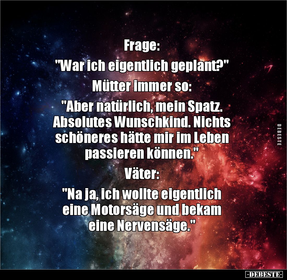 Frage: 

"War ich eigentlich geplant?" 

Mütter immer so: 

"Aber natürlich, mein Spatz. 
Absolutes Wun...