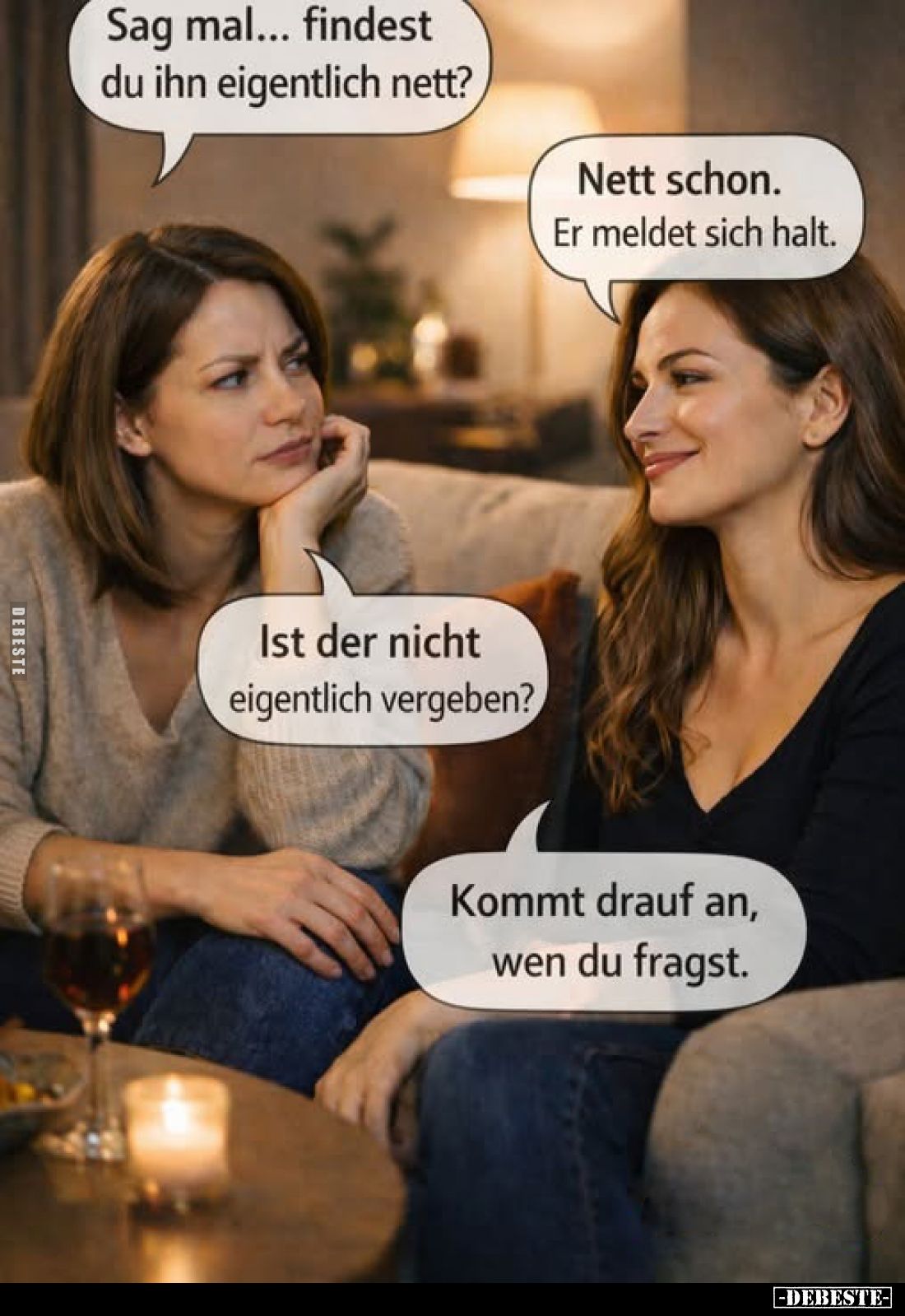 Sag mal... findest du ihn eigentlich nett?
Nett schon. Er meldet sich halt.
Ist der nicht eigentlich vergeben?
Kommt drauf...