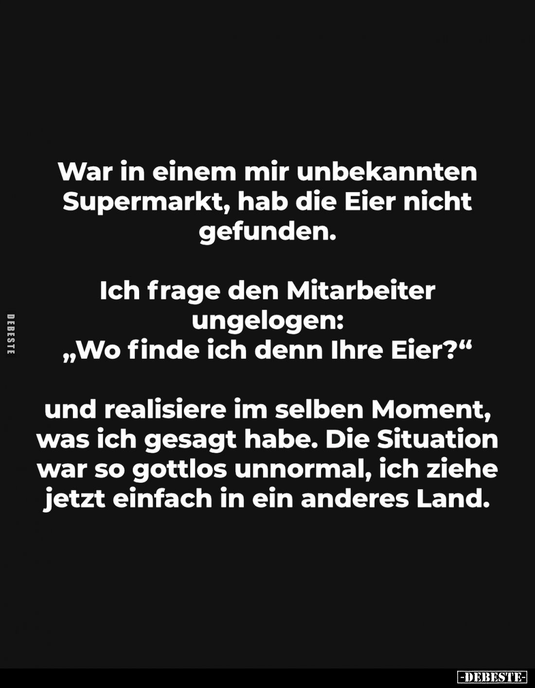 War in einem mir unbekannten Supermarkt, hab die Eier nicht gefunden.
Ich frage den Mitarbeiter ungelogen: „Wo finde ich den...