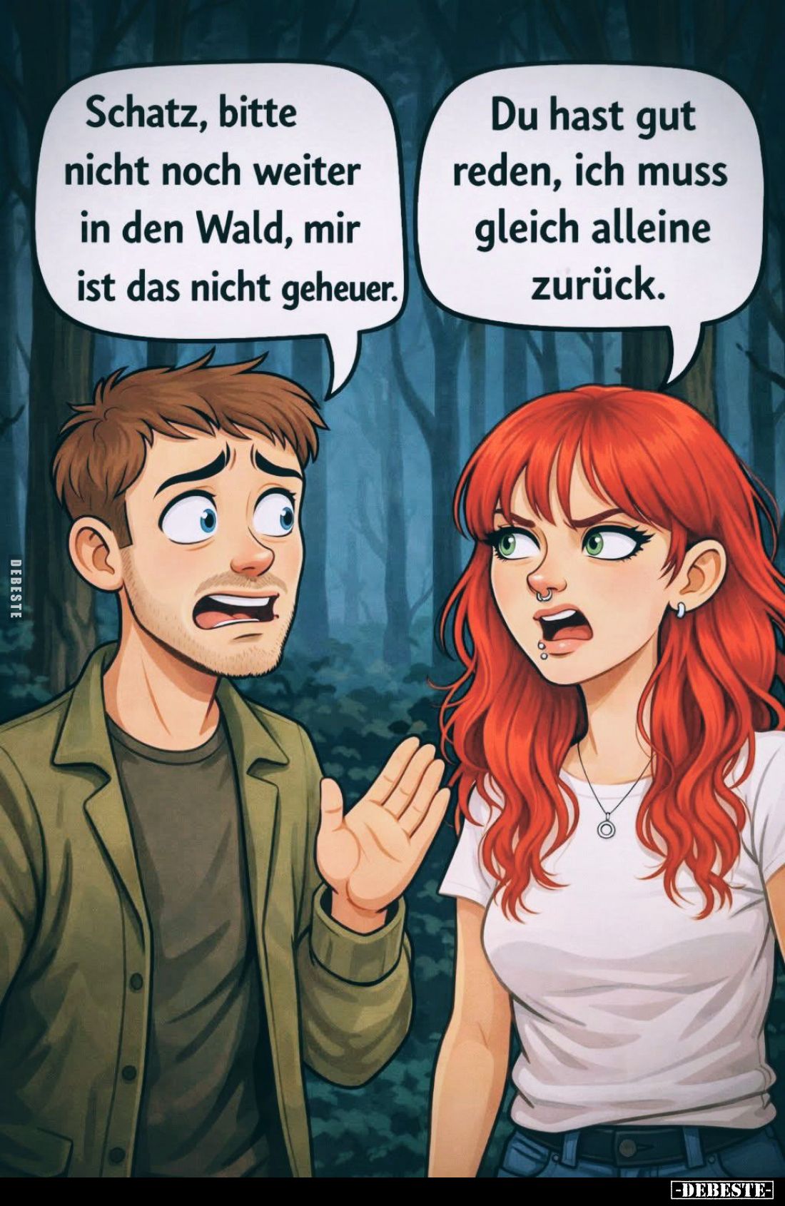Schatz, bitte nicht noch weiter in den Wald, mir ist das nicht geheuer. -
Du hast gut reden, ich muss gleich alleine zurück.