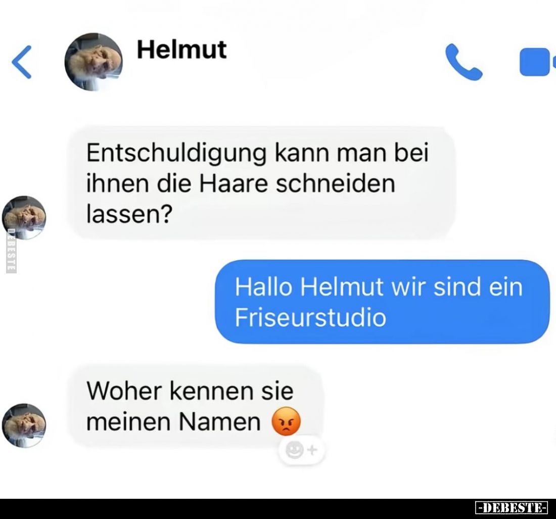 Entschuldigung kann man bei ihnen die Haare schneiden lassen? -
Hallo Helmut wir sind ein Friseurstudio. -
Woher kennen sie...