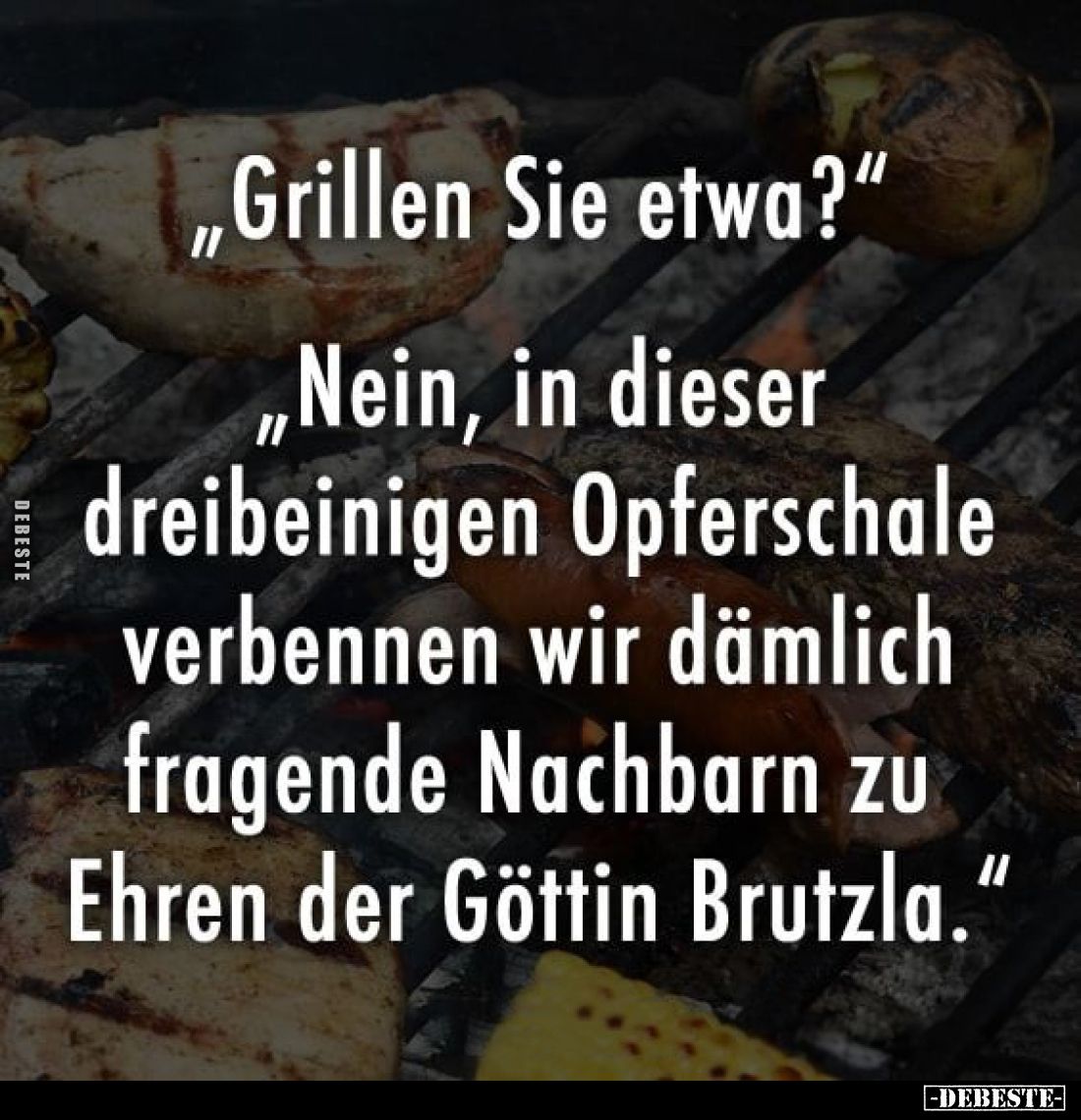 „Grillen Sie etwa?“
„Nein, in dieser dreibeinigen Opferschale verbennen wir dämlich fragende Nachbarn zu Ehren der Göttin Br...
