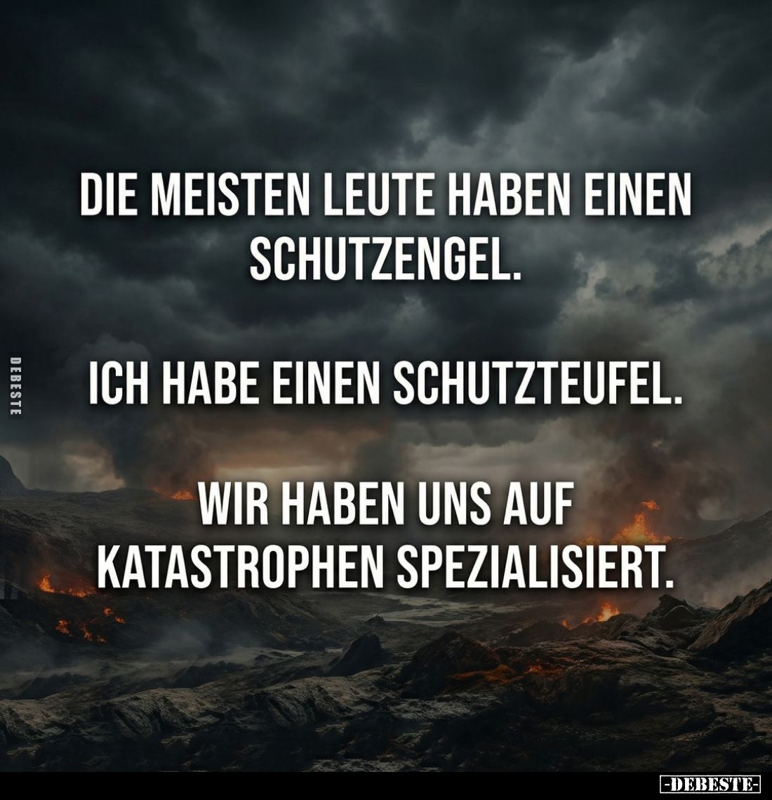 Die meisten Leute haben einen Schutzengel.
Ich habe einen Schutzteufel.
Wir haben uns auf Katastrophen spezialisiert.