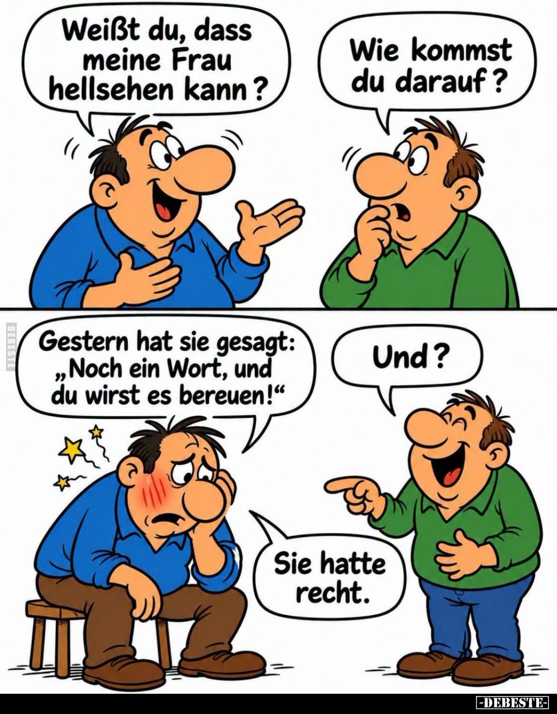 Weißt du, dass meine Frau hellsehen kann? -
Wie kommst du darauf? -
Gestern hat sie gesagt: "Noch ein Wort, und du wir...