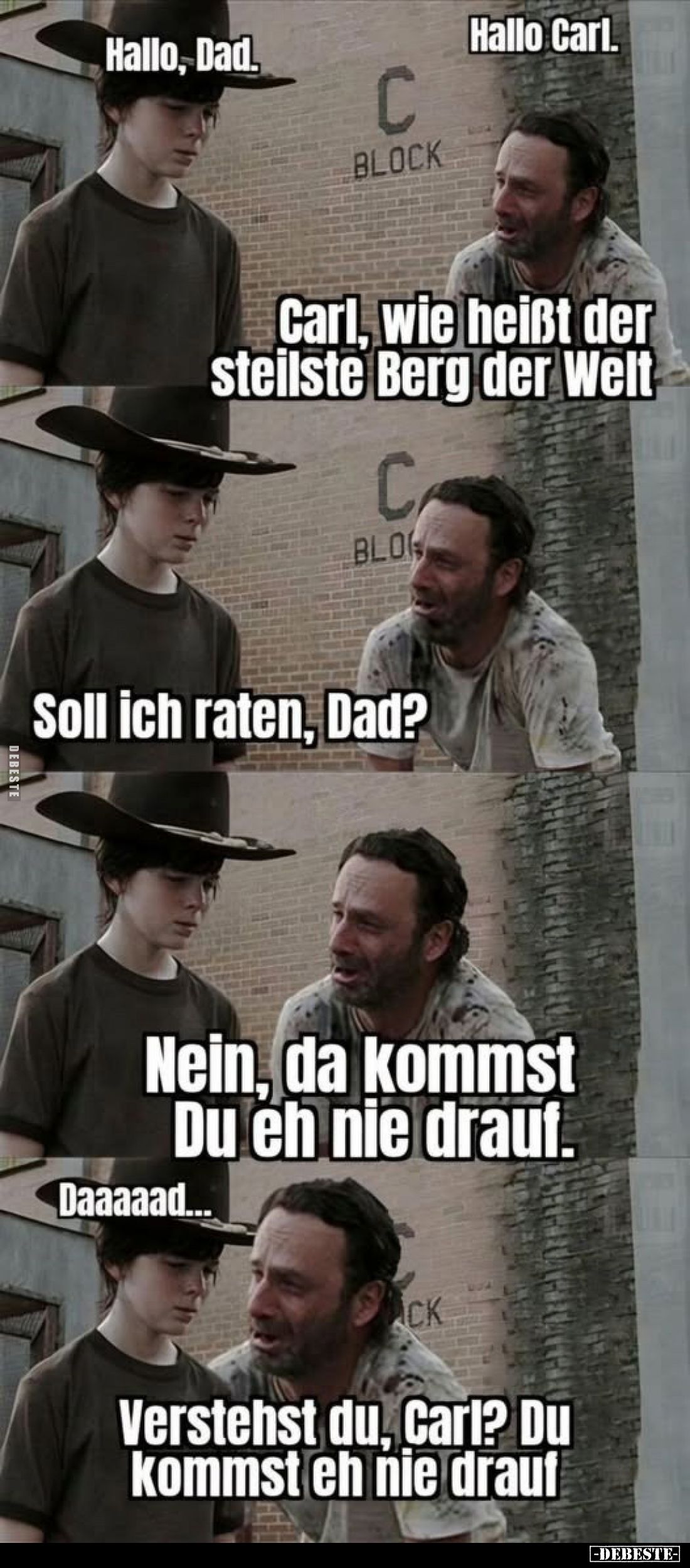 Hallo, Dad.
Hallo Carl.
Carl, wie heißt der steilste Berg der Welt.
Soll ich raten, Dad?
Nein, da kommst Du eh nie drauf....