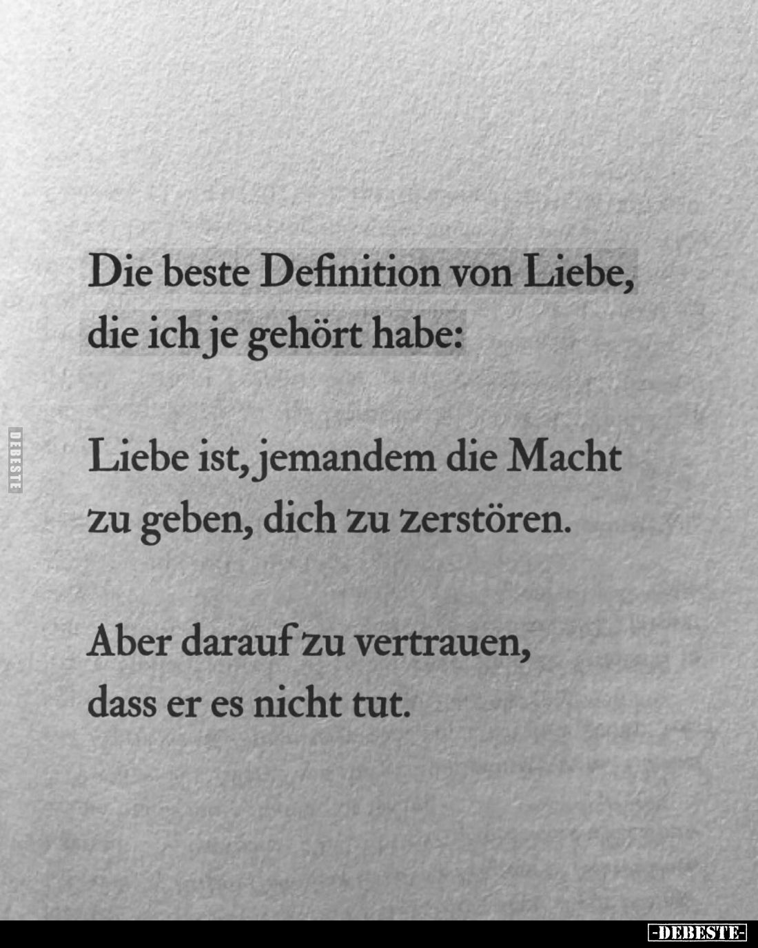 Die beste Definition von Liebe, die ich je gehört habe:
Liebe ist, jemandem die Macht zu geben, dich zu zerstören.
Aber dar...