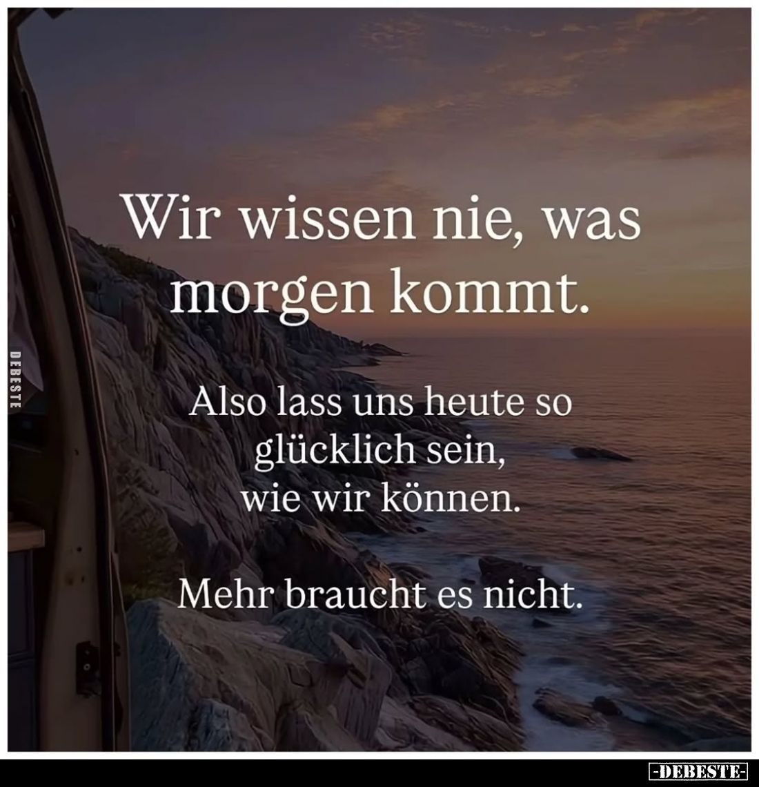 Wir wissen nie, was morgen kommt.
Also lass uns heute so glücklich sein, wie wir können.
Mehr braucht es nicht.
