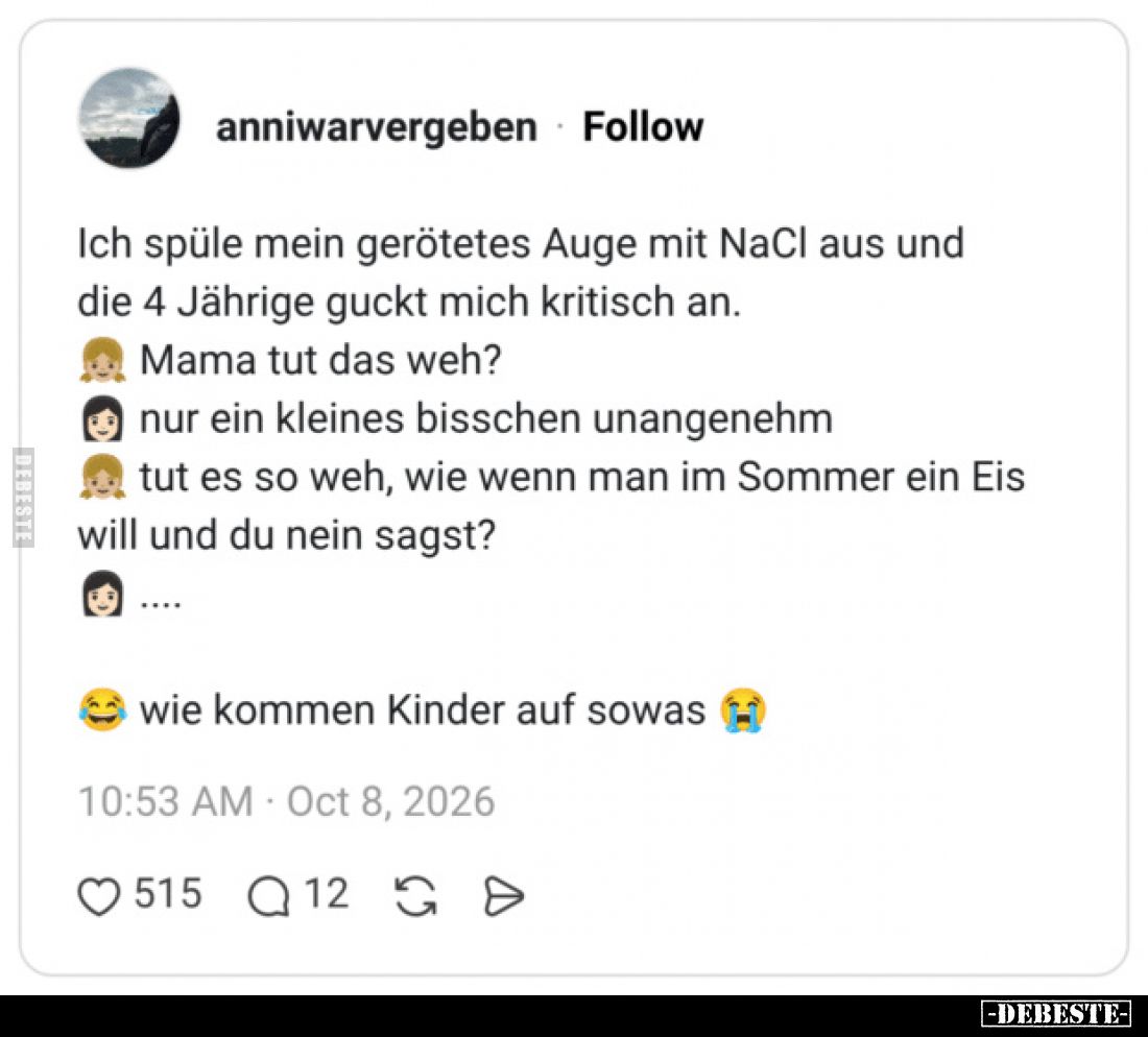 Ich spüle mein gerötetes Auge mit NaCl aus und die 4 Jährige guckt mich kritisch an.
Mama tut das weh?
nur ein kleines ...