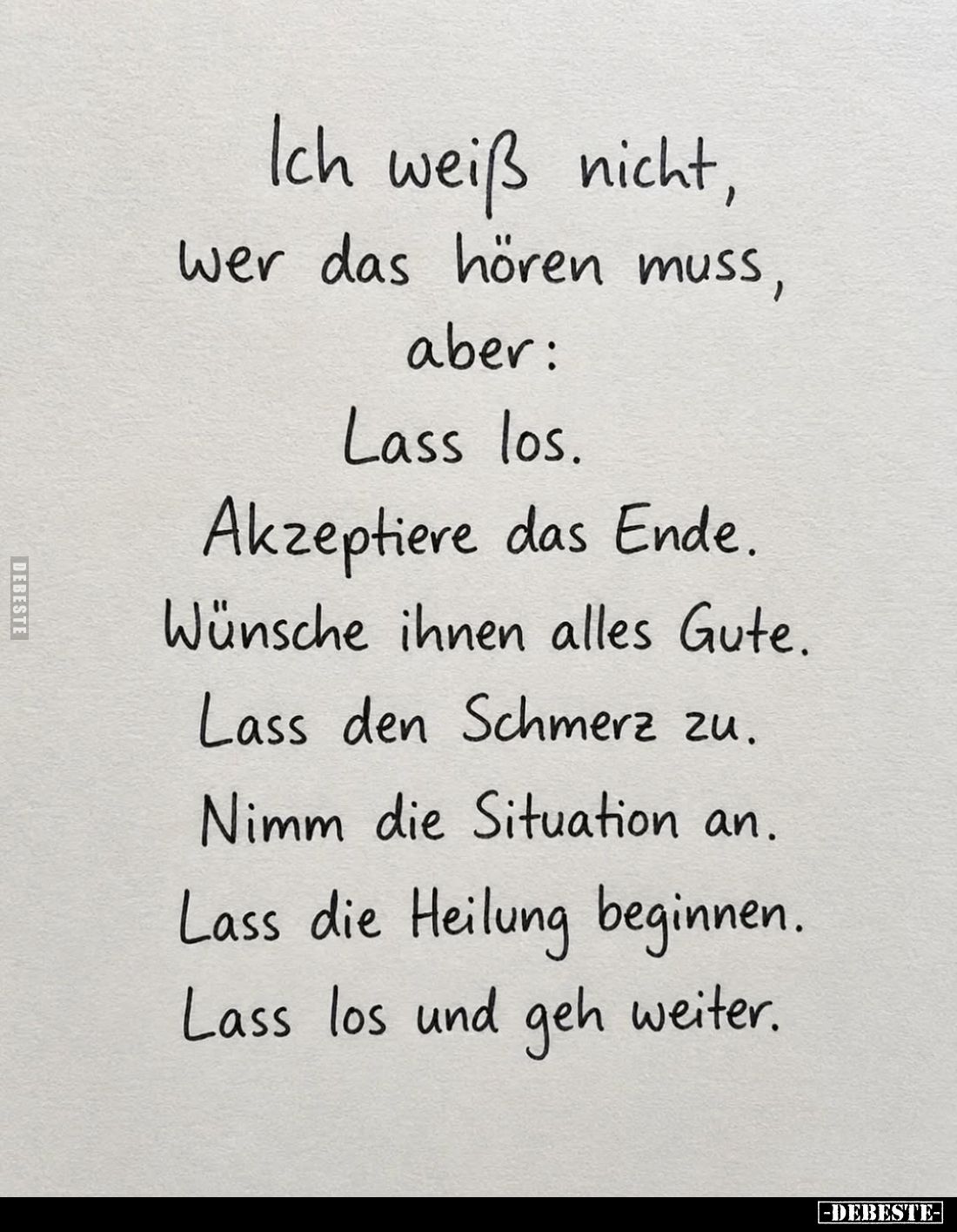 Ich weiß nicht,
wer das hören muss,
aber:
Lass los.
Akzeptiere das Ende.
Wünsche ihnen alles Gute.
Lass den Schmerz zu....