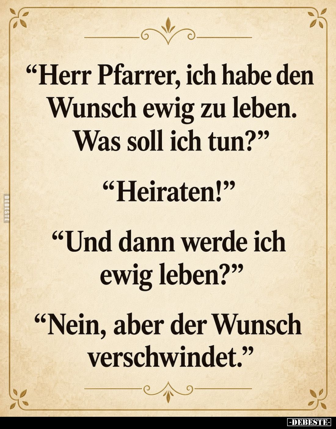 "Herr Pfarrer, ich habe den Wunsch ewig zu leben. Was soll ich tun?" "Heiraten!" "Und dann werde ich...