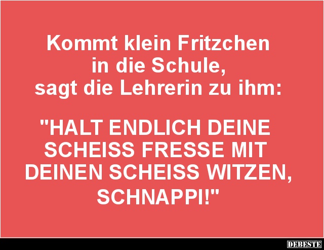 Kommt klein Fritzchen
in die Schule,
sagt die Lehrerin zu ihm:
"HALT ENDLICH DEINE
SCHEISS FRESSE MIT
DEINE...