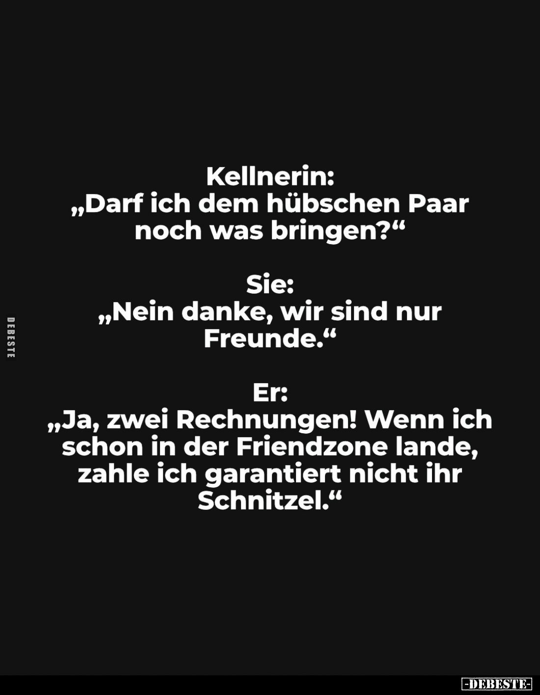 Kellnerin:
„Darf ich dem hübschen Paar noch was bringen?“

Sie:
„Nein danke, wir sind nur Freunde.“

Er:
„Ja, zwei Rec...