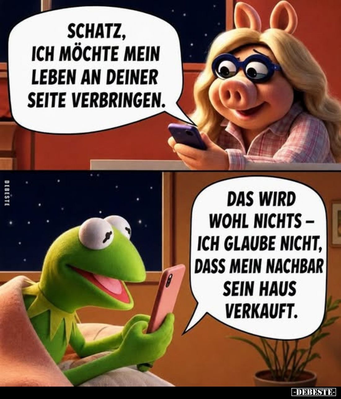 Schatz, ich möchte mein Leben an deiner Seite verbringen.
-
Das wird wohl nichts - ich glaube nicht, dass mein Nachbar sein...