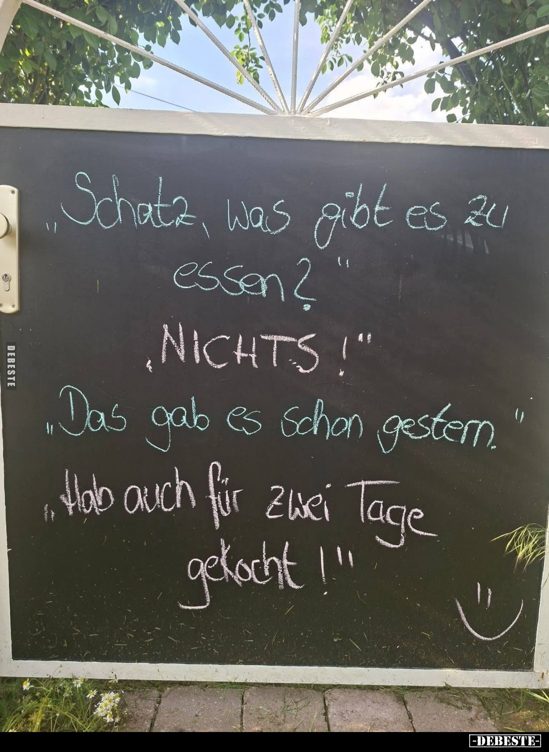 Schatz, was gibt es zu essen?
- NICHTS!
- Das gab es schon gestern.
- Hab auch für zwei Tage gekocht!!!
